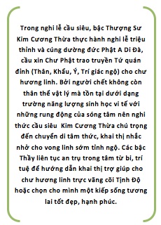 Trong nghi lễ cầu siêu, bậc Thượng Sư Kim Cương Thừa thực hành nghi lễ triệu thỉnh và cúng dường đức Phật A Di Đà, cầu xin Chư Phật trao truyền Tứ quán đỉnh (Thân, Khẩu, Ý, Trí giác ngộ) cho chư hương linh. Bởi người chết không còn thân thể vật lý mà tồn tại dưới dạng trường năng lượng sinh học vi tế với những rung động của sóng tâm nên nghi thức cầu siêu  Kim Cương Thừa chú trọng đến chuyển di tâm thức, khai thị nhắc nhở cho vong linh sớm tỉnh ngộ. Các bậc Thầy liên tục an trụ trong tâm từ bi, trí tuệ để hướng dẫn khai thị trợ giúp cho chư hương linh trực vãng cõi Tịnh Độ hoặc chọn cho mình một kiếp sống tương lai tốt đẹp, hạnh phúc.